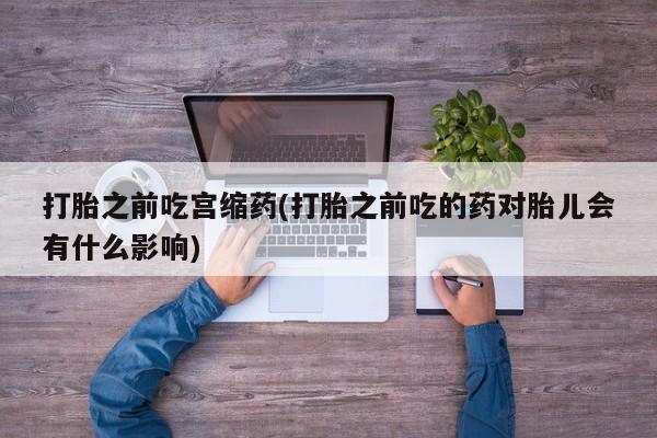 私下卖打胎药的联系方式，打胎之前吃宫缩药(打胎之前吃的药对胎儿会有什么影响)