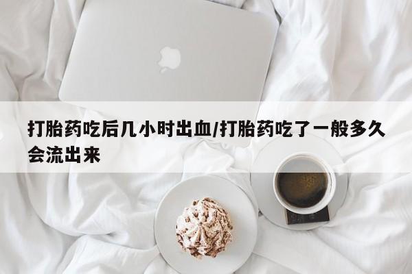 私下卖打胎药的联系方式，打胎药吃后几小时出血/打胎药吃了一般多久会流出来
