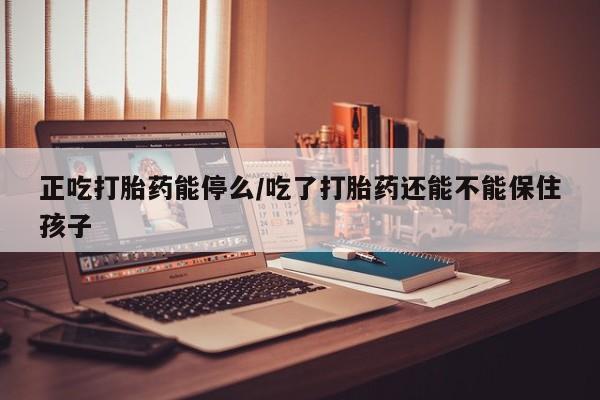 私下卖打胎药的联系方式，正吃打胎药能停么/吃了打胎药还能不能保住孩子