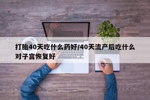 私下卖打胎药的联系方式，打胎40天吃什么药好/40天流产后吃什么对子宫恢复好