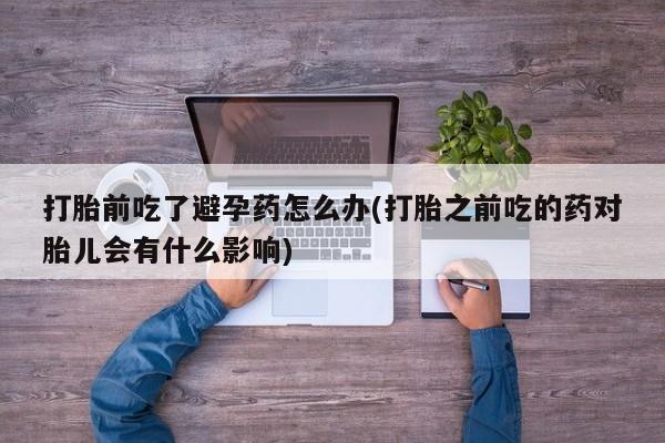 私下卖打胎药的联系方式，打胎前吃了避孕药怎么办(打胎之前吃的药对胎儿会有什么影响)