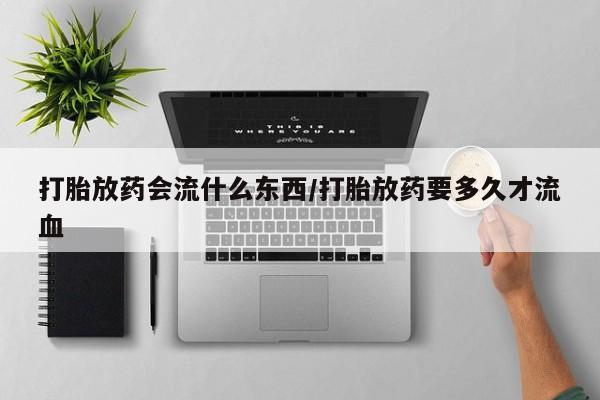 私下卖打胎药的联系方式，打胎放药会流什么东西/打胎放药要多久才流血