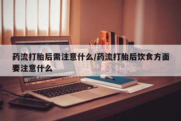 私下卖打胎药的联系方式，药流打胎后需注意什么/药流打胎后饮食方面要注意什么