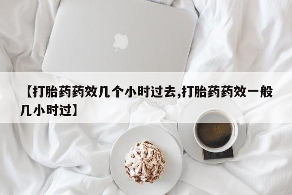 私下卖打胎药的联系方式，【打胎药药效几个小时过去,打胎药药效一般几小时过】