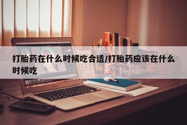私下卖打胎药的联系方式，打胎药在什么时候吃合适/打胎药应该在什么时候吃