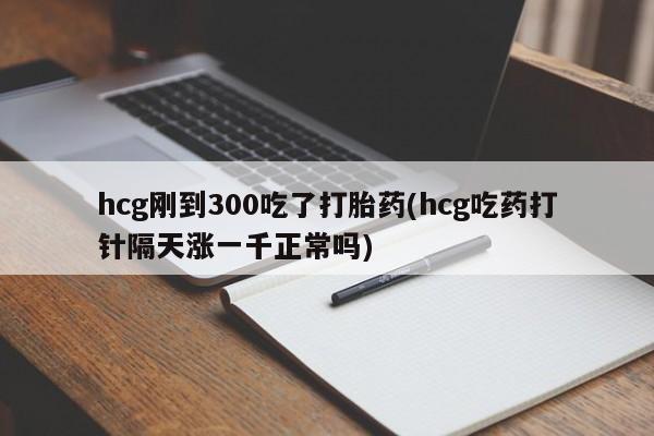 私下卖打胎药的联系方式，hcg刚到300吃了打胎药(hcg吃药打针隔天涨一千正常吗)