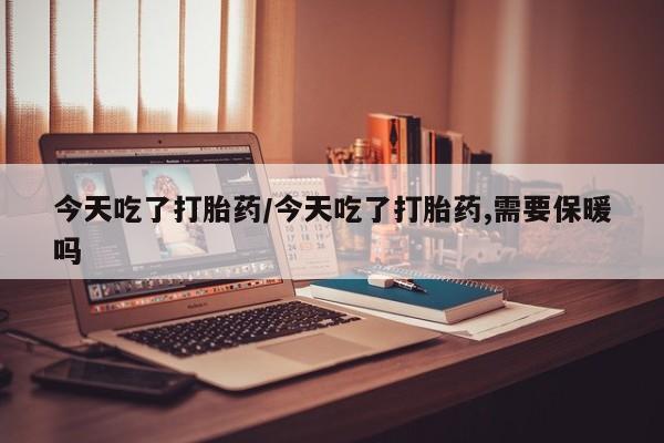 私下卖打胎药的联系方式，今天吃了打胎药/今天吃了打胎药,需要保暖吗