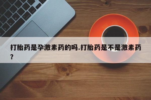 私下卖打胎药的联系方式，打胎药是孕激素药的吗.打胎药是不是激素药？