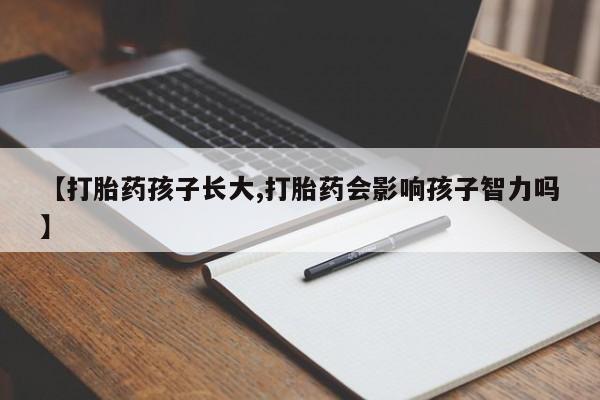 私下卖打胎药的联系方式，【打胎药孩子长大,打胎药会影响孩子智力吗】
