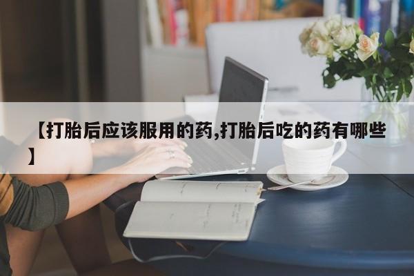 私下卖打胎药的联系方式，【打胎后应该服用的药,打胎后吃的药有哪些】