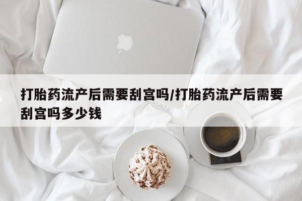 私下卖打胎药的联系方式，打胎药流产后需要刮宫吗/打胎药流产后需要刮宫吗多少钱