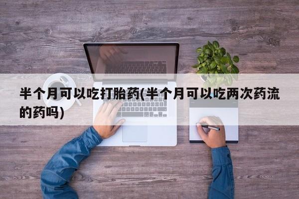 私下卖打胎药的联系方式，半个月可以吃打胎药(半个月可以吃两次药流的药吗)
