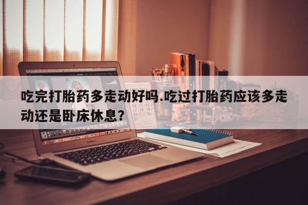 私下卖打胎药的联系方式，吃完打胎药多走动好吗.吃过打胎药应该多走动还是卧床休息？
