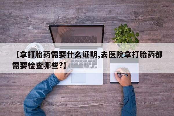 私下卖打胎药的联系方式，【拿打胎药需要什么证明,去医院拿打胎药都需要检查哪些?】