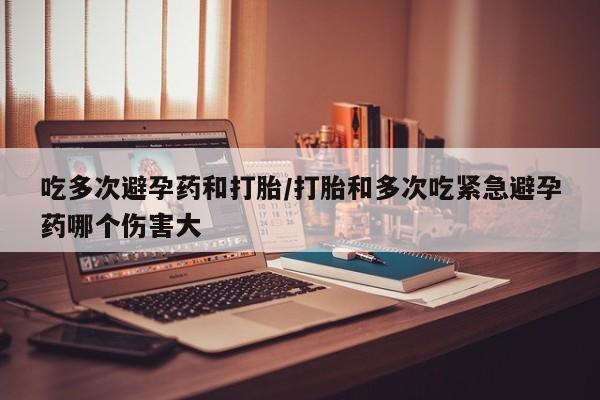 私下卖打胎药的联系方式，吃多次避孕药和打胎/打胎和多次吃紧急避孕药哪个伤害大