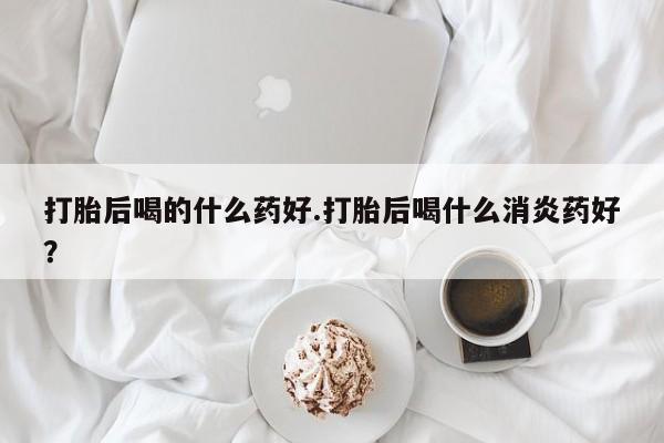 私下卖打胎药的联系方式，打胎后喝的什么药好.打胎后喝什么消炎药好？