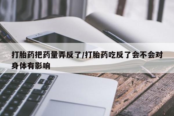 私下卖打胎药的联系方式，打胎药把药量弄反了/打胎药吃反了会不会对身体有影响