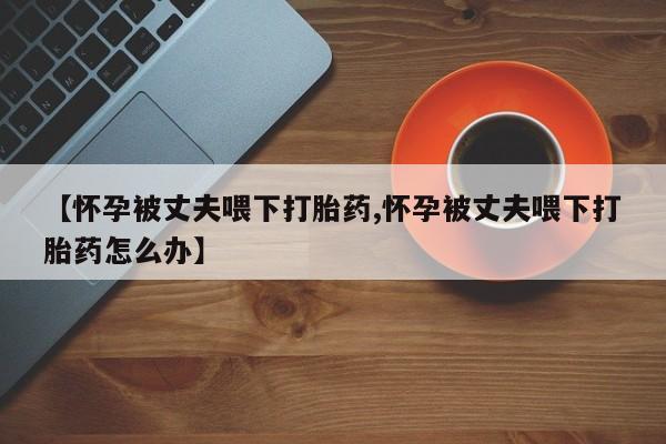 私下卖打胎药的联系方式，【怀孕被丈夫喂下打胎药,怀孕被丈夫喂下打胎药怎么办】