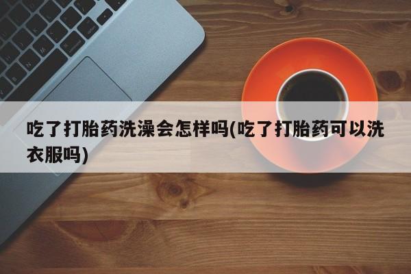 私下卖打胎药的联系方式，吃了打胎药洗澡会怎样吗(吃了打胎药可以洗衣服吗)