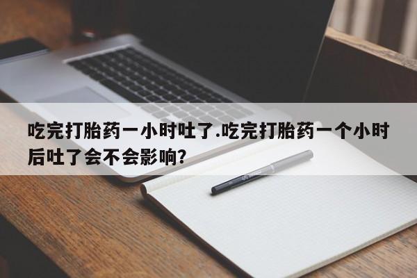 私下卖打胎药的联系方式，吃完打胎药一小时吐了.吃完打胎药一个小时后吐了会不会影响？