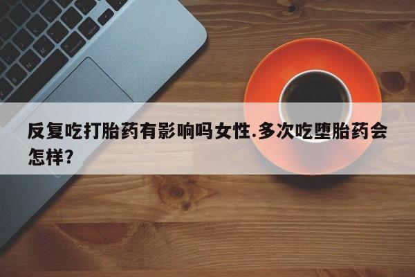 私下卖打胎药的联系方式，反复吃打胎药有影响吗女性.多次吃堕胎药会怎样？