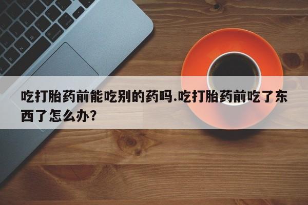 私下卖打胎药的联系方式，吃打胎药前能吃别的药吗.吃打胎药前吃了东西了怎么办？