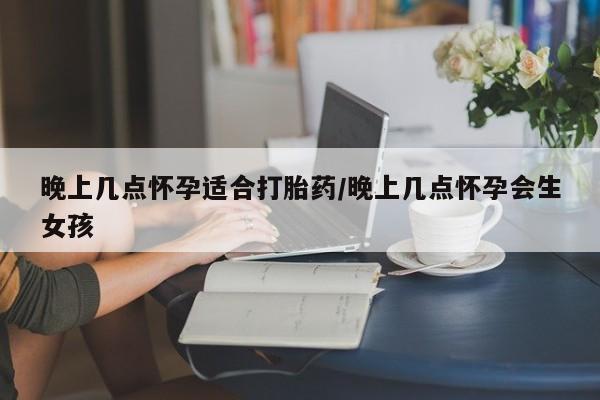 私下卖打胎药的联系方式，晚上几点怀孕适合打胎药/晚上几点怀孕会生女孩