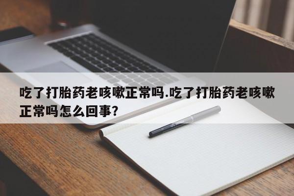 私下卖打胎药的联系方式，吃了打胎药老咳嗽正常吗.吃了打胎药老咳嗽正常吗怎么回事？