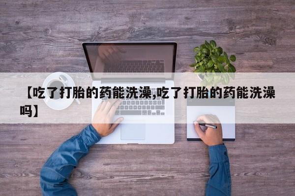 私下卖打胎药的联系方式，【吃了打胎的药能洗澡,吃了打胎的药能洗澡吗】