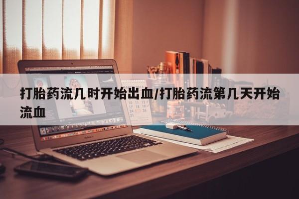 私下卖打胎药的联系方式，打胎药流几时开始出血/打胎药流第几天开始流血