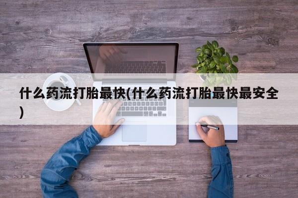 私下卖打胎药的联系方式，什么药流打胎最快(什么药流打胎最快最安全)