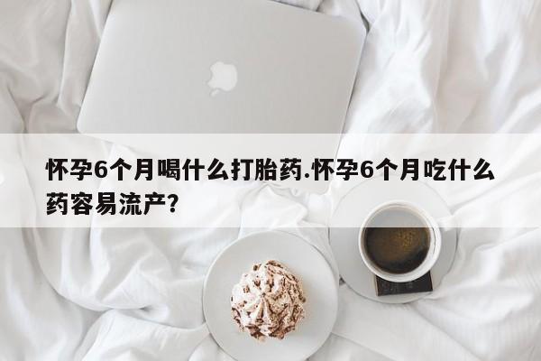 私下卖打胎药的联系方式，怀孕6个月喝什么打胎药.怀孕6个月吃什么药容易流产？