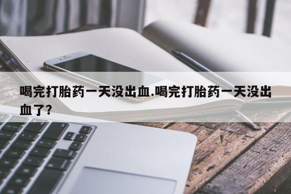 私下卖打胎药的联系方式，喝完打胎药一天没出血.喝完打胎药一天没出血了？