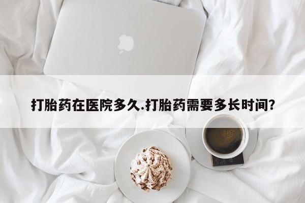 私下卖打胎药的联系方式，打胎药在医院多久.打胎药需要多长时间？