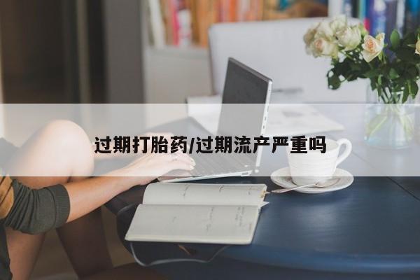 私下卖打胎药的联系方式，过期打胎药/过期流产严重吗