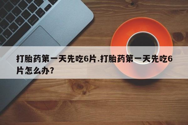 私下卖打胎药的联系方式，打胎药第一天先吃6片.打胎药第一天先吃6片怎么办？