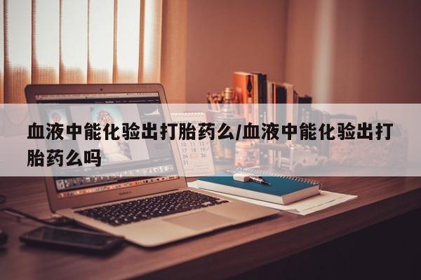 私下卖打胎药的联系方式，血液中能化验出打胎药么/血液中能化验出打胎药么吗