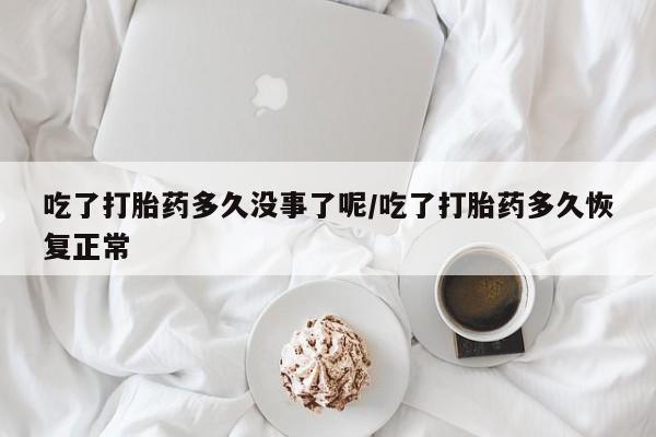 私下卖打胎药的联系方式，吃了打胎药多久没事了呢/吃了打胎药多久恢复正常