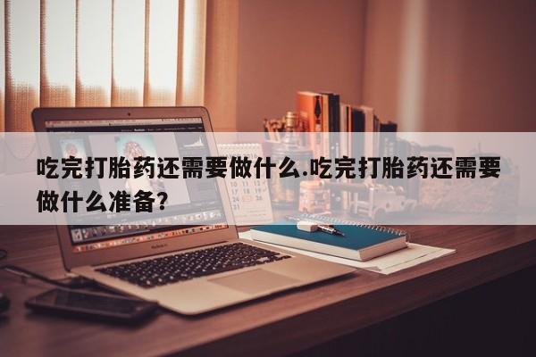 私下卖打胎药的联系方式，吃完打胎药还需要做什么.吃完打胎药还需要做什么准备？