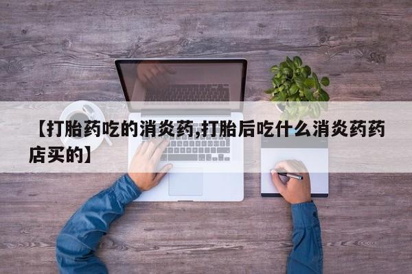 私下卖打胎药的联系方式，【打胎药吃的消炎药,打胎后吃什么消炎药药店买的】