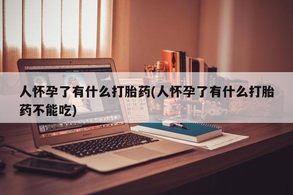 私下卖打胎药的联系方式，人怀孕了有什么打胎药(人怀孕了有什么打胎药不能吃)