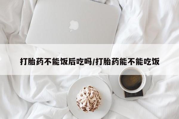 私下卖打胎药的联系方式，打胎药不能饭后吃吗/打胎药能不能吃饭