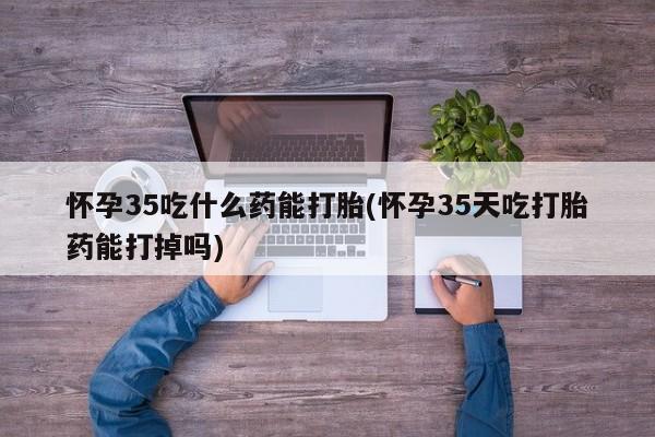 私下卖打胎药的联系方式，怀孕35吃什么药能打胎(怀孕35天吃打胎药能打掉吗)