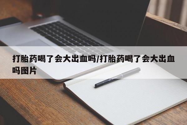 私下卖打胎药的联系方式，打胎药喝了会大出血吗/打胎药喝了会大出血吗图片