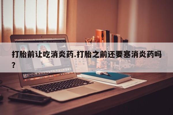 私下卖打胎药的联系方式，打胎前让吃消炎药.打胎之前还要塞消炎药吗？