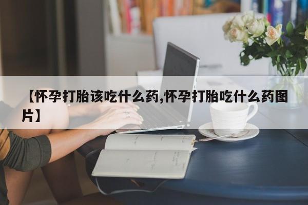 私下卖打胎药的联系方式，【怀孕打胎该吃什么药,怀孕打胎吃什么药图片】