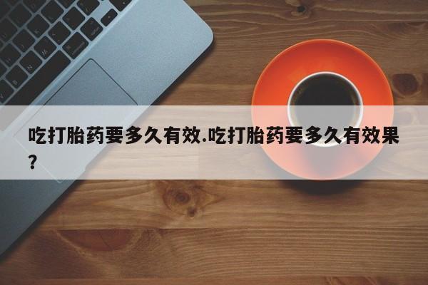 私下卖打胎药的联系方式，吃打胎药要多久有效.吃打胎药要多久有效果？