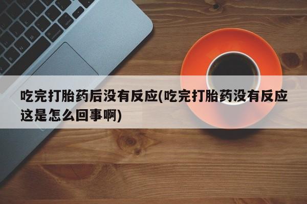 私下卖打胎药的联系方式，吃完打胎药后没有反应(吃完打胎药没有反应这是怎么回事啊)
