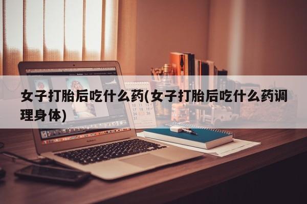 私下卖打胎药的联系方式，女子打胎后吃什么药(女子打胎后吃什么药调理身体)