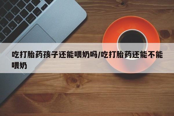 私下卖打胎药的联系方式，吃打胎药孩子还能喂奶吗/吃打胎药还能不能喂奶